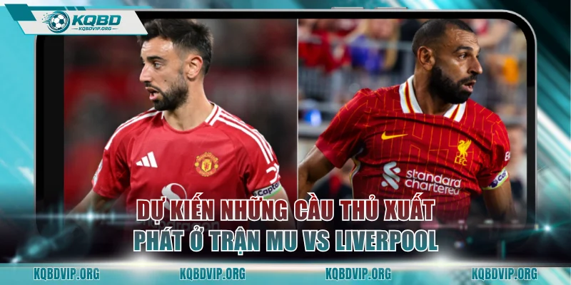 Dự kiến những cầu thủ xuất phát ở trận MU vs Liverpool